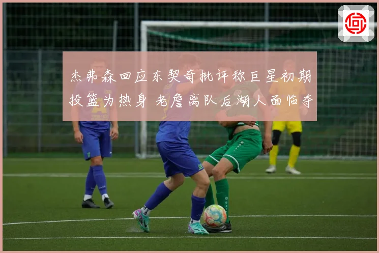 杰弗森回应东契奇批评称巨星初期投篮为热身 老詹离队后湖人面临夺冠断层
