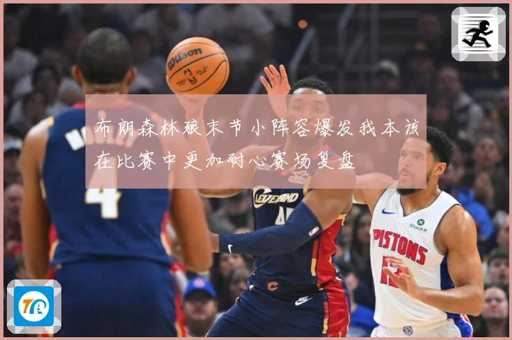 布朗森林狼末节小阵容爆发我本该在比赛中更加耐心赛场复盘