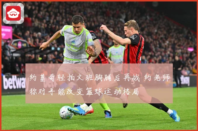 约基奇轻拍文班胸脯后再战 约老师称对手能改变篮球运动格局