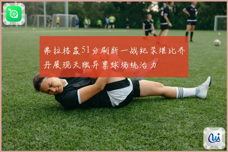 弗拉格轰51分刷新一战纪录堪比乔丹展现天赋异禀球场统治力
