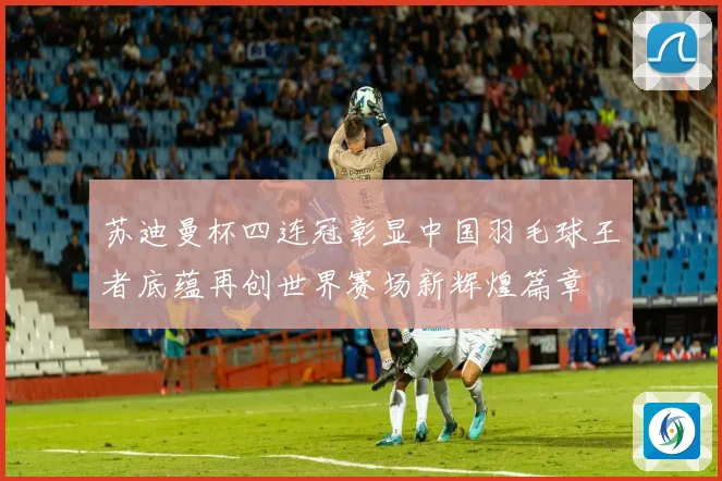 苏迪曼杯四连冠彰显中国羽毛球王者底蕴再创世界赛场新辉煌篇章