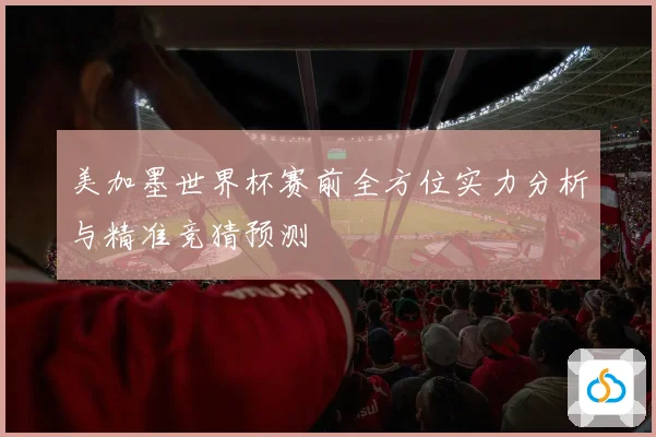 美加墨世界杯赛前全方位实力分析与精准竞猜预测