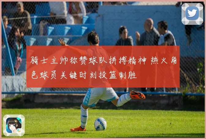 骑士主帅称赞球队拼搏精神 热火角色球员关键时刻投篮制胜