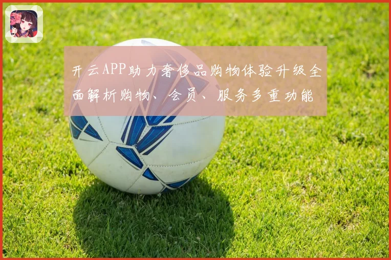 开云APP助力奢侈品购物体验升级全面解析购物、会员、服务多重功能