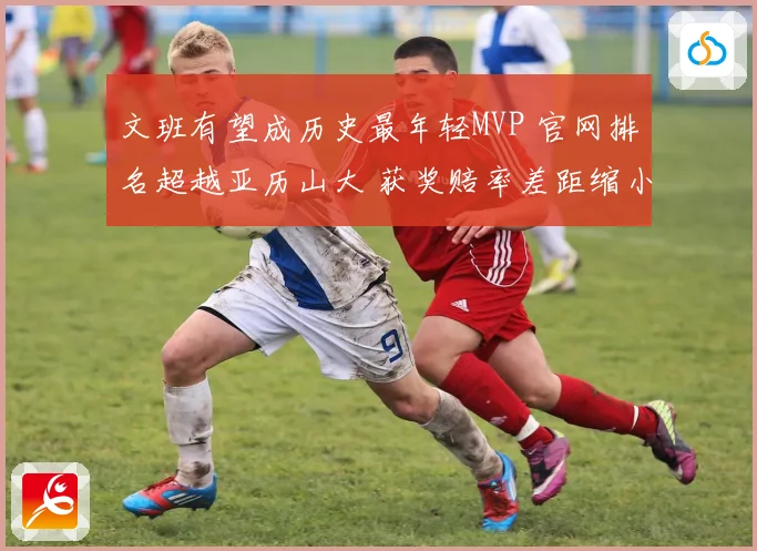 文班有望成历史最年轻MVP 官网排名超越亚历山大 获奖赔率差距缩小