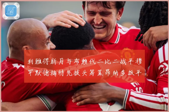利雅得新月与布赖代二比二战平穆罕默德梅特先拔头筹莱昂纳多扳平数据研判