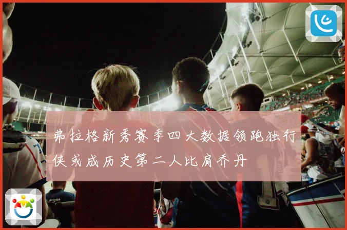 弗拉格新秀赛季四大数据领跑独行侠或成历史第二人比肩乔丹