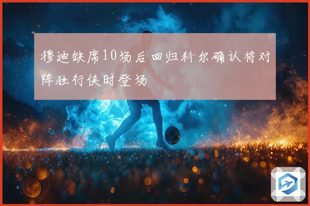 穆迪缺席10场后回归科尔确认将对阵独行侠时登场