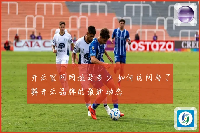 开云官网网址是多少 如何访问与了解开云品牌的最新动态