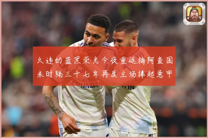 久违的蓝黑荣光今夜重返梅阿查国米时隔三十七年再度主场捧起意甲专题观察