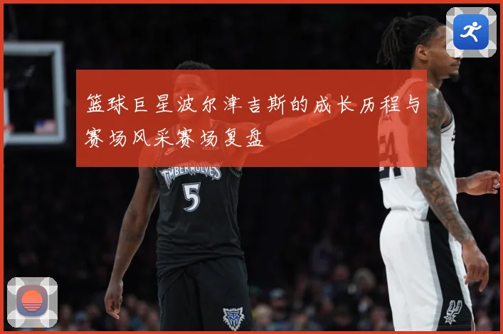 篮球巨星波尔津吉斯的成长历程与赛场风采赛场复盘