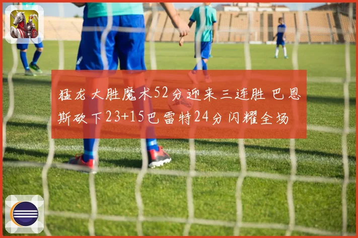 猛龙大胜魔术52分迎来三连胜 巴恩斯砍下23+15巴雷特24分闪耀全场
