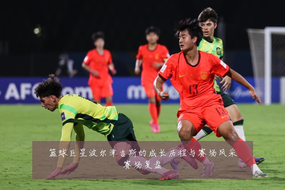 篮球巨星波尔津吉斯的成长历程与赛场风采赛场复盘